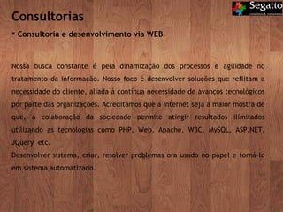 Consultorias Consultoria e desenvolvimento via WEB Nossa busca constante é pela dinamização dos processos e agilidade no tratamento da informação. Nosso foco é desenvolver soluções que reflitam a necessidade do cliente, aliada à contínua necessidade de avanços tecnológicos por parte das organizações. Acreditamos que a Internet seja a maior mostra de que, a colaboração da sociedade permite atingir resultados ilimitados utilizando as tecnologias como PHP, Web, Apache, W3C, MySQL, ASP.NET, JQuery  etc. Desenvolver sistema, criar, resolver problemas ora usado no papel e torná-lo em sistema automatizado. 