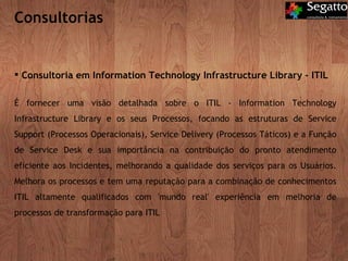 Consultorias Consultoria em Information Technology Infrastructure Library – ITIL É fornecer uma visão detalhada sobre o ITIL - Information Technology Infrastructure Library e os seus Processos, focando as estruturas de Service Support (Processos Operacionais), Service Delivery (Processos Táticos) e a Função de Service Desk e sua importância na contribuição do pronto atendimento eficiente aos Incidentes, melhorando a qualidade dos serviços para os Usuários. Melhora os processos e tem uma reputação para a combinação de conhecimentos ITIL altamente qualificados com 'mundo real' experiência em melhoria de processos de transformação para ITIL 