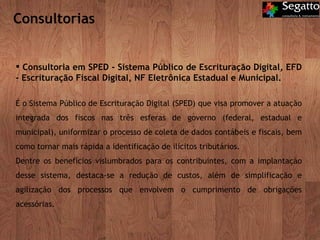 Consultorias Consultoria em SPED - Sistema Público de Escrituração Digital, EFD - Escrituração Fiscal Digital, NF Eletrônica Estadual e Municipal. É o Sistema Público de Escrituração Digital (SPED) que visa promover a atuação integrada dos fiscos nas três esferas de governo (federal, estadual e municipal), uniformizar o processo de coleta de dados contábeis e fiscais, bem como tornar mais rápida a identificação de ilícitos tributários. Dentre os benefícios vislumbrados para os contribuintes, com a implantação desse sistema, destaca-se a redução de custos, além de simplificação e agilização dos processos que envolvem o cumprimento de obrigações acessórias.  