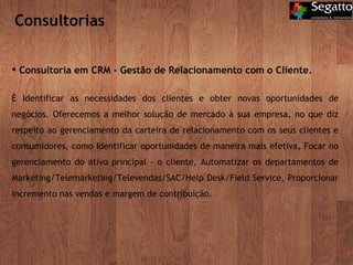 Consultorias Consultoria em CRM - Gestão de Relacionamento com o Cliente. É Identificar as necessidades dos clientes e obter novas oportunidades de negócios. Oferecemos a melhor solução de mercado à sua empresa, no que diz respeito ao gerenciamento da carteira de relacionamento com os seus clientes e consumidores, como Identificar oportunidades de maneira mais efetiva, Focar no gerenciamento do ativo principal - o cliente, Automatizar os departamentos de Marketing/Telemarketing/Televendas/SAC/Help Desk/Field Service, Proporcionar incremento nas vendas e margem de contribuição. 