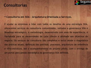 Consultorias Consultoria em SOA - Arquitetura Orientada a Serviços. É ajudar as empresas a lidar com todos os desafios de uma estratégia SOA, oferecemos serviços de consultoria customizados, voltados a governança SOA e Roadmap estratégico. A metodologia, desenvolvida com anos de experiência, é formatada para as necessidades de cada cliente e alinhada aos objetivos de negócio. Os serviços de consultoria são completos e inclui desde o diagnóstico das práticas atuais, definição das políticas, processos, arquitetura de referência e infra-estrutura, até o acompanhamento do projeto piloto, com a entrega de um portal para gestão estratégica da governança SOA definida. 