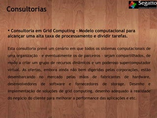 Consultorias Consultoria em Grid Computing - Modelo computacional para alcançar uma alta taxa de processamento e dividir tarefas.  Esta consultoria prevê um cenário em que todos os sistemas computacionais de uma organização – e eventualmente os de parceiros – sejam compartilhados, de modo a criar um grupo de recursos dinâmicos e um poderoso supercomputador virtual. As ofertas, embora ainda não bem digeridas pelas corporações, estão desembarcando no mercado pelas mãos de fabricantes de hardware, desenvolvedores de software e fornecedores de storage. Desenho e implementação de soluções de grid computing, desenho adequado à realidade do negócio do cliente para melhorar a performance das aplicações e etc. 