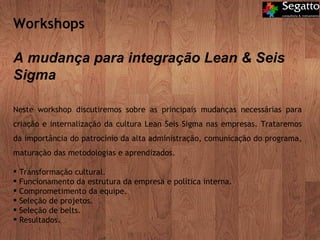Workshops  A mudança para integração Lean & Seis Sigma Neste workshop discutiremos sobre as principais mudanças necessárias para criação e internalização da cultura Lean Seis Sigma nas empresas. Trataremos da importância do patrocínio da alta administração, comunicação do programa, maturação das metodologias e aprendizados. Transformação cultural. Funcionamento da estrutura da empresa e política interna. Comprometimento da equipe. Seleção de projetos. Seleção de belts. Resultados. 