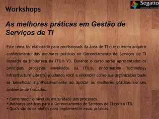 Workshops  As melhores práticas em Gestão de Serviços de TI Este tema foi elaborado para profissionais da área de TI que querem adquirir conhecimento das melhores práticas no Gerenciamento de Serviços de TI baseado na biblioteca da ITIL® V3. Durante o curso serão apresentados os principais processos envolvidos na ITIL®, (Information Technology Infrastructure Library) ajudando você a entender como sua organização pode se beneficiar significativamente ao aplicar as melhores práticas no seu ambiente de trabalho. Como medir o nível de maturidade dos processos. Melhores práticas para o Gerenciamento de Serviços de TI com a ITIL Quais são os caminhos para implementar essas práticas. 