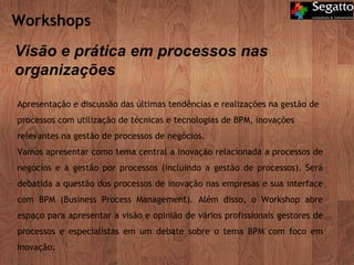 Workshops  Apresentação e discussão das últimas tendências e realizações na gestão de processos com utilização de técnicas e tecnologias de BPM, inovações relevantes na gestão de processos de negócios. Vamos apresentar como tema central a inovação relacionada a processos de negócios e à gestão por processos (incluindo a gestão de processos). Será debatida a questão dos processos de inovação nas empresas e sua interface com BPM (Business Process Management). Além disso, o Workshop abre espaço para apresentar a visão e opinião de vários profissionais gestores de processos e especialistas em um debate sobre o tema BPM com foco em Inovação. Visão e prática em processos nas organizações 