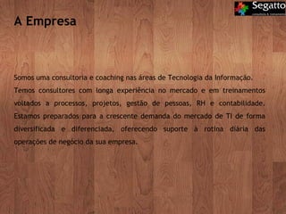 A Empresa Somos uma consultoria e coaching nas áreas de Tecnologia da Informação.  Temos consultores com longa experiência no mercado e em treinamentos voltados a processos, projetos, gestão de pessoas, RH e contabilidade. Estamos preparados para a crescente demanda do mercado de TI de forma diversificada e diferenciada, oferecendo suporte à rotina diária das operações de negócio da sua empresa. 