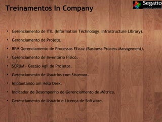 Treinamentos In Company Gerenciamento de ITIL (Information Technology  Infrastructure Library). Gerenciamento de Projeto. BPM Gerenciamento de Processos Eficaz (Business Process Management ). Gerenciamento de Inventário Físico. SCRUM – Gestão Ágil de Projetos. Gerenciamento de Usuários com Sistemas. Implantando um Help Desk. Indicador de Desempenho de Gerenciamento de Métrica. Gerenciamento de Usuário e Licença de Software. 