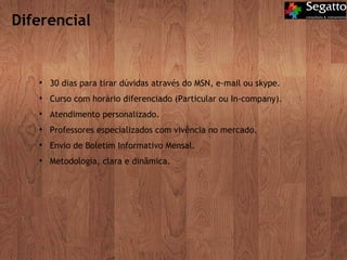 Diferencial 30 dias para tirar dúvidas através do MSN, e-mail ou skype. Curso com horário diferenciado (Particular ou In-company). Atendimento personalizado. Professores especializados com vivência no mercado. Envio de Boletim Informativo Mensal. Metodologia, clara e dinâmica. 