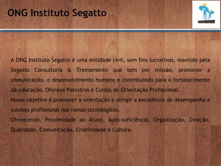 ONG Instituto Segatto A ONG Instituto Segatto é uma entidade civil, sem fins lucrativos, mantido pela Segatto Consultoria & Treinamento que tem por missão, promover a comunicação, o desenvolvimento humano e contribuindo para o fortalecimento da educação. Oferece Palestras e Cursos de Orientação Profissional. Nosso objetivo é promover a orientação e atingir a excelência de desempenho e sucesso profissional nos ramos tecnológicos. Oferecendo, Proximidade ao Aluno, Auto-suficiência, Organização, Direção, Qualidade, Comunicação, Criatividade e Cultura. 