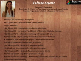 Formada em Administração de Empresas. Pós Graduada em Gestão de Projetos com ênfase em TI. Inglês & Espanhol. Certificado SPED - Sistema Público de Escrituração Digital. Certificada EFD - Escrituração Fiscal Digital, NF Eletrônica Estadual e Municipal. Certificada ITIL V3 - Information Technology Infrastructure Library. Certificado PMI -  Project Management Institute em Gerência de Projeto. Certificada SCRUM - Metodologia ágil para Gerenciamento de Projeto. Certificado Mapeamento e Modelagem de Processo. Certificado em BPM - Gestão de Processos de Negócio.  Certificado em Governança em Tecnologia de Informação. Certificado em CRM - Gestão de Relacionamento com o Cliente. Certificado em SOA - Arquitetura Orientada a Serviços. Certificado em Grid Computing - Modelo computacional para alcançar uma alta taxa de processamento e dividir tarefas. Fabiana Segatto Consultora e Palestrante  Experiência de 15 anos em Tecnologia, atuando nas áreas de Projeto, Processo, Organização & Método e Gestão de Patrimônio. 
