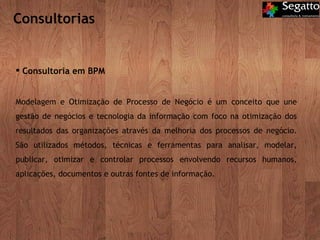 Consultorias Consultoria em BPM Modelagem e Otimização de Processo de Negócio é um conceito que une gestão de negócios e tecnologia da informação com foco na otimização dos resultados das organizações através da melhoria dos processos de negócio. São utilizados métodos, técnicas e ferramentas para analisar, modelar, publicar, otimizar e controlar processos envolvendo recursos humanos, aplicações, documentos e outras fontes de informação.  