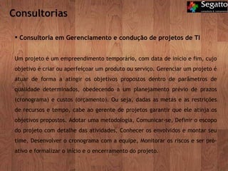 Consultoria em Gerenciamento e condução de projetos de TI Um projeto é um empreendimento temporário, com data de início e fim, cujo objetivo é criar ou aperfeiçoar um produto ou serviço. Gerenciar um projeto é atuar de forma a atingir os objetivos propostos dentro de parâmetros de qualidade determinados, obedecendo a um planejamento prévio de prazos (cronograma) e custos (orçamento). Ou seja, dadas as metas e as restrições de recursos e tempo, cabe ao gerente de projetos garantir que ele atinja os objetivos propostos. Adotar uma metodologia, Comunicar-se, Definir o escopo do projeto com detalhe das atividades, Conhecer os envolvidos e montar seu time, Desenvolver o cronograma com a equipe, Monitorar os riscos e ser pró-ativo e formalizar o início e o encerramento do projeto. Consultorias 