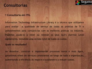Consultorias Consultoria em ITIL Information Technology Infrastructure Library é a técnica que utilizamos para avaliar  a qualidade de serviço de todas as práticas de TI e procedimentos para compará-las com as melhores práticas na indústria. Podemos ajudá-lo a rever ou renovar os seus SLA’s (Service Level Agreements, incluindo uma revisão total de todos os custos.  Quais os resultados? Ao desenhar, construir e implementar processos novos e mais ágeis, garantimos níveis de serviços consistentes ao longo de toda a organização, aumentando a eficiência do negócio e ajudando-o a reduzir custos.  
