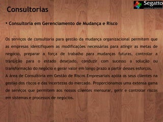 Consultorias Consultoria em Gerenciamento de Mudança e Risco Os serviços de consultoria para gestão da mudança organizacional permitem que as empresas identifiquem as modificações necessárias para atingir as metas de negócio, preparar a força de trabalho para mudanças futuras, controlar a transição para o estado desejado, conduzir com sucesso a solução ou transformação do negócio e gerar valor em longo prazo a partir desses esforços. A área de Consultoria em Gestão de Riscos Empresariais apóia os seus clientes na gestão dos riscos e das incertezas do mercado. Proporcionamos uma extensa gama de serviços que permitem aos nossos clientes mensurar, gerir e controlar riscos em sistemas e processos de negócios. 