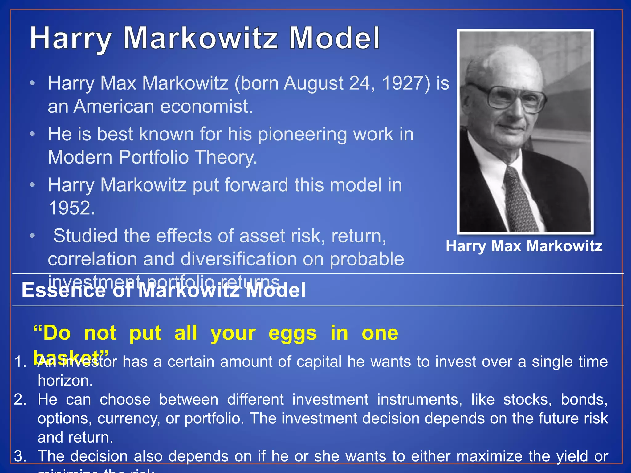 • Harry Max Markowitz (born August 24, 1927) is
an American economist.
• He is best known for his pioneering work in
Modern Portfolio Theory.
• Harry Markowitz put forward this model in
1952.
• Studied the effects of asset risk, return,
correlation and diversification on probable
investment portfolio returns.
Harry Max Markowitz
Essence of Markowitz Model
“Do not put all your eggs in one
basket”1. An investor has a certain amount of capital he wants to invest over a single time
horizon.
2. He can choose between different investment instruments, like stocks, bonds,
options, currency, or portfolio. The investment decision depends on the future risk
and return.
3. The decision also depends on if he or she wants to either maximize the yield or
 