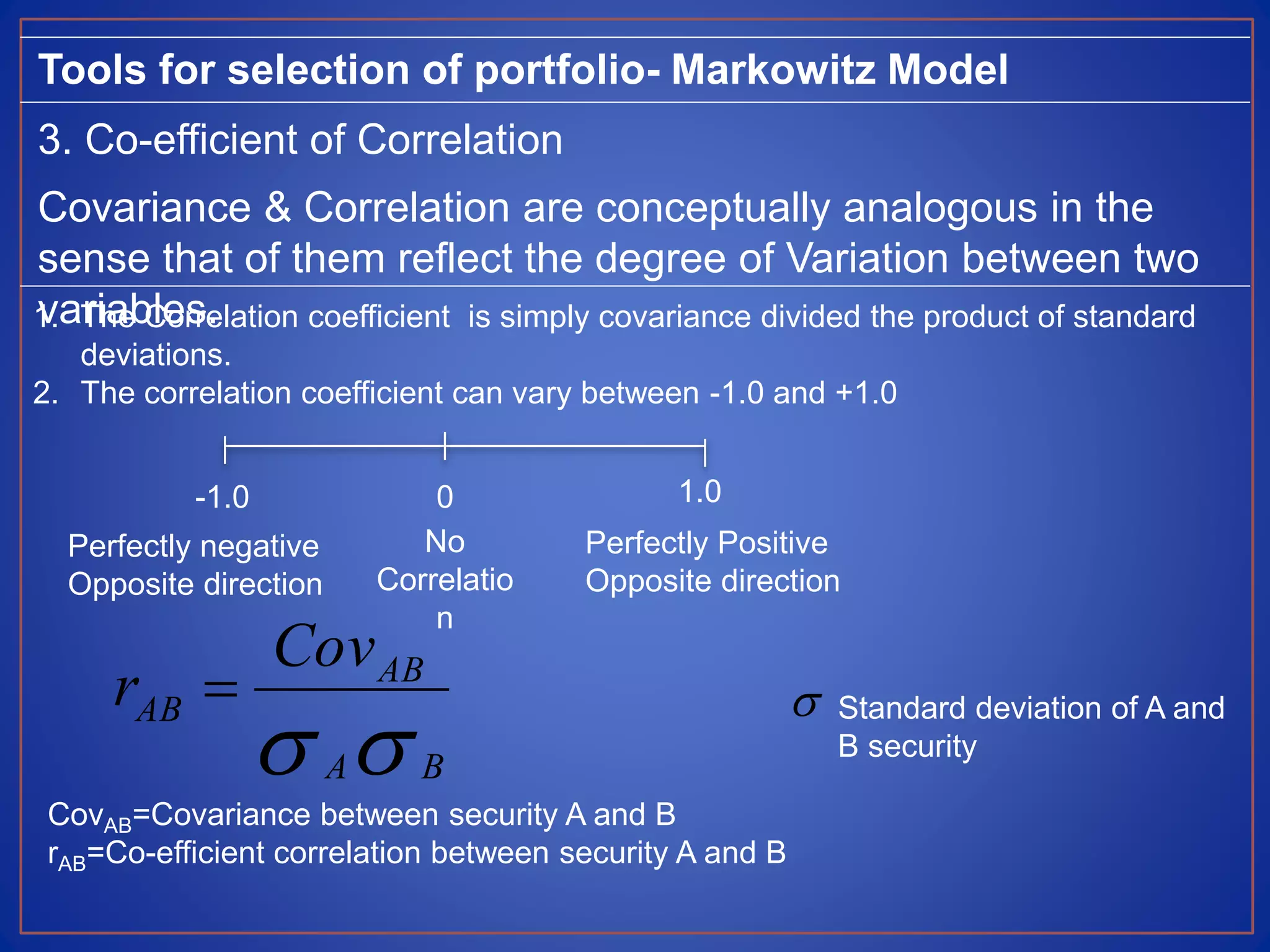 Tools for selection of portfolio- Markowitz Model
3. Co-efficient of Correlation
Covariance & Correlation are conceptually analogous in the
sense that of them reflect the degree of Variation between two
variables.1. The Correlation coefficient is simply covariance divided the product of standard
deviations.
2. The correlation coefficient can vary between -1.0 and +1.0
CovAB=Covariance between security A and B
rAB=Co-efficient correlation between security A and B
-1.0 0 1.0
Perfectly negative
Opposite direction
Perfectly Positive
Opposite direction
No
Correlatio
n
 BA
AB
AB
Cov
r   Standard deviation of A and
B security
 