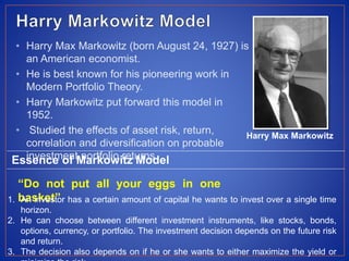 • Harry Max Markowitz (born August 24, 1927) is
an American economist.
• He is best known for his pioneering work in
Modern Portfolio Theory.
• Harry Markowitz put forward this model in
1952.
• Studied the effects of asset risk, return,
correlation and diversification on probable
investment portfolio returns.
Harry Max Markowitz
Essence of Markowitz Model
“Do not put all your eggs in one
basket”1. An investor has a certain amount of capital he wants to invest over a single time
horizon.
2. He can choose between different investment instruments, like stocks, bonds,
options, currency, or portfolio. The investment decision depends on the future risk
and return.
3. The decision also depends on if he or she wants to either maximize the yield or
 