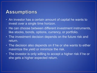 • An investor has a certain amount of capital he wants to
invest over a single time horizon.
• He can choose between different investment instruments,
like stocks, bonds, options, currency, or portfolio.
• The investment decision depends on the future risk and
return.
• The decision also depends on if he or she wants to either
maximize the yield or minimize the risk.
• The investor is only willing to accept a higher risk if he or
she gets a higher expected return.
 
