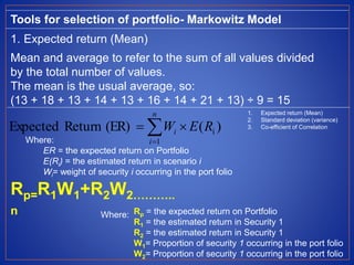 Tools for selection of portfolio- Markowitz Model
1. Expected return (Mean)
Mean and average to refer to the sum of all values divided
by the total number of values.
The mean is the usual average, so:
(13 + 18 + 13 + 14 + 13 + 16 + 14 + 21 + 13) ÷ 9 = 15
)((ER)ReturnExpected
1
i

n
i
i REW
Where:
ER = the expected return on Portfolio
E(Ri) = the estimated return in scenario i
Wi= weight of security i occurring in the port folio
Rp=R1W1+R2W2………..
n Rp = the expected return on Portfolio
R1 = the estimated return in Security 1
R2 = the estimated return in Security 1
W1= Proportion of security 1 occurring in the port folio
W2= Proportion of security 1 occurring in the port folio
Where:
1. Expected return (Mean)
2. Standard deviation (variance)
3. Co-efficient of Correlation
 