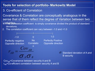 Tools for selection of portfolio- Markowitz Model
3. Co-efficient of Correlation
Covariance & Correlation are conceptually analogous in the
sense that of them reflect the degree of Variation between two
variables.1. The Correlation coefficient is simply covariance divided the product of standard
deviations.
2. The correlation coefficient can vary between -1.0 and +1.0
CovAB=Covariance between security A and B
rAB=Co-efficient correlation between security A and B
-1.0 0 1.0
Perfectly negative
Opposite direction
Perfectly Positive
Opposite direction
No
Correlatio
n
 BA
AB
AB
Cov
r   Standard deviation of A and
B security
 