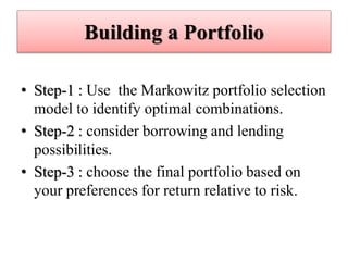 Building a Portfolio
• Step-1 : Use the Markowitz portfolio selection
model to identify optimal combinations.
• Step-2 : consider borrowing and lending
possibilities.
• Step-3 : choose the final portfolio based on
your preferences for return relative to risk.
 