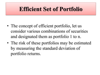 Efficient Set of Portfolio
• The concept of efficient portfolio, let us
consider various combinations of securities
and designated them as portfolio 1 to n.
• The risk of these portfolios may be estimated
by measuring the standard deviation of
portfolio returns.
 
