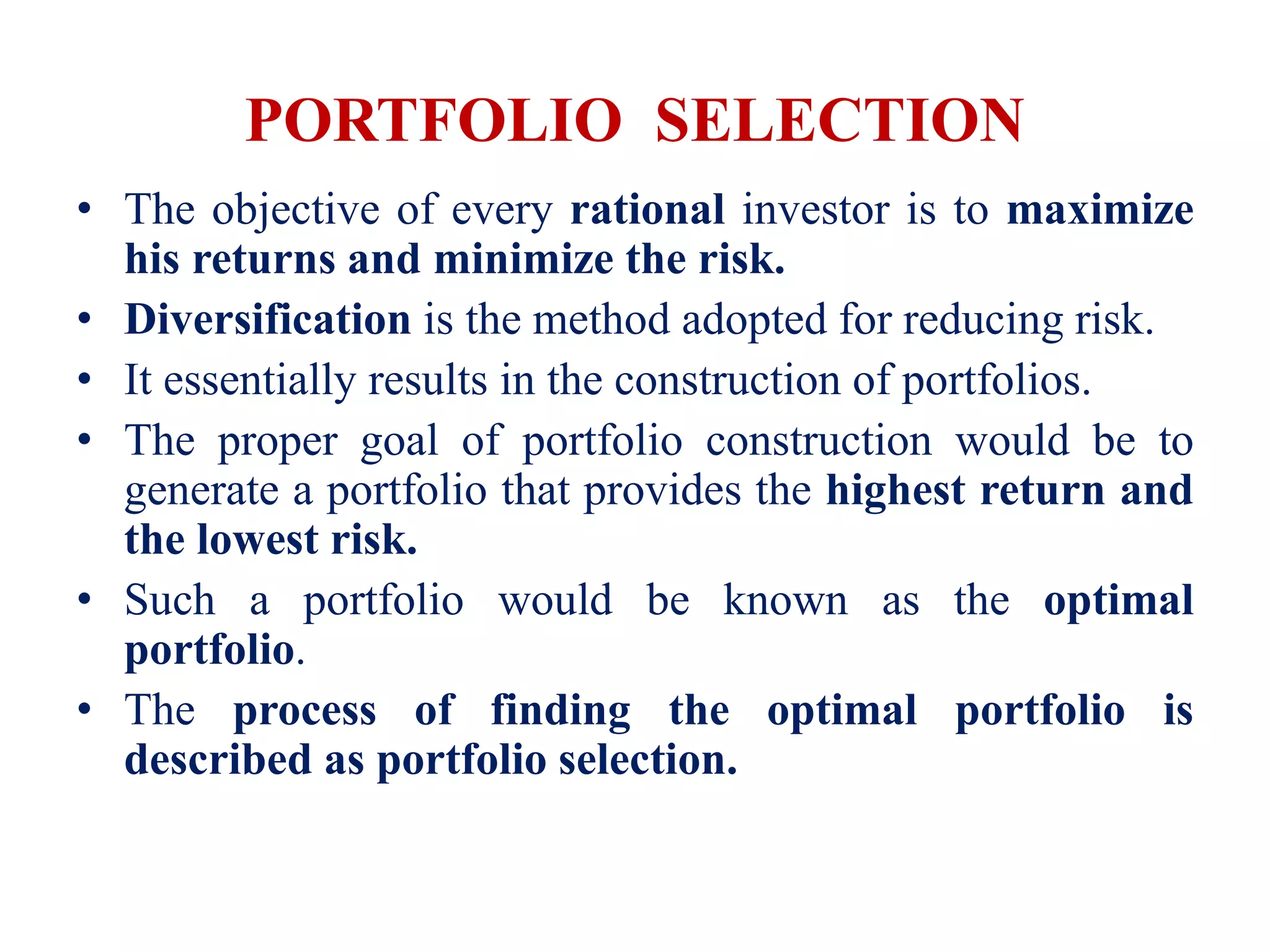 PORTFOLIO SELECTION
• The objective of every rational investor is to maximize
his returns and minimize the risk.
• Diversification is the method adopted for reducing risk.
• It essentially results in the construction of portfolios.
• The proper goal of portfolio construction would be to
generate a portfolio that provides the highest return and
the lowest risk.
• Such a portfolio would be known as the optimal
portfolio.
• The process of finding the optimal portfolio is
described as portfolio selection.
 