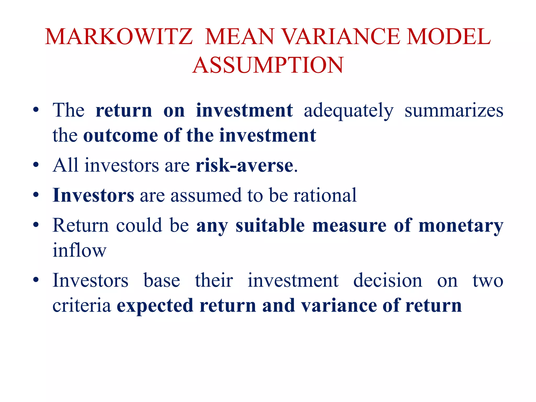 MARKOWITZ MEAN VARIANCE MODEL
ASSUMPTION
• The return on investment adequately summarizes
the outcome of the investment
• All investors are risk-averse.
• Investors are assumed to be rational
• Return could be any suitable measure of monetary
inflow
• Investors base their investment decision on two
criteria expected return and variance of return
 