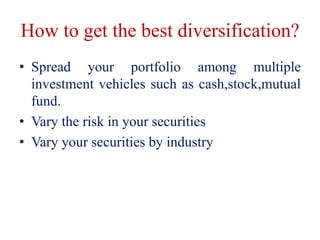 How to get the best diversification?
• Spread your portfolio among multiple
investment vehicles such as cash,stock,mutual
fund.
• Vary the risk in your securities
• Vary your securities by industry
 