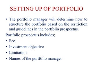SETTING UP OF PORTFOLIO
• The portfolio manager will determine how to
structure the portfolio based on the restriction
and guidelines in the portfolio prospectus.
Portfolio prospectus includes;
• Fee
• Investment objective
• Limitation
• Names of the portfolio manager
 