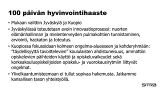 100 päivän hyvinvointihaaste
• Mukaan valittiin Jyväskylä ja Kuopio
• Jyväskylässä toteutetaan avoin innovaatioprosessi: nuorten
elämänhallinnan ja mielenterveyden pulmakohtien tunnistaminen,
arviointi, hackaton ja toteutus.
• Kuopiossa fokusoidaan kolmeen ongelma-alueeseen ja kohderyhmään:
”täydellisyyttä tavoittelevien” koululaisten ahdistuneisuus, ammattiin
opiskelevien päihteiden käyttö ja opiskeluvaikeudet sekä
korkeakouluopiskelijoiden opiskelu- ja vuorokausirytmiin liittyvät
ongelmat.
• Ylivelkaantumisteemaan ei tullut sopivaa hakemusta. Jatkamme
kansallisen tason yhteistyöllä.
 