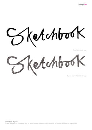 design/09




                                                                                                             Final Sketchbook logo.




                                                                                                   Special Edition Sketchbook logo.




Sketchbook Magazine.
I have designed the front page logo for a new lifestyle magazine, being launched in London and Dubai in August 2009.
 