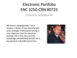 Electronic Portfolio
ENC 3250-CRN 80725
Created by SergejBushko

My name is SergejBushko. I am a
student, a father of two beautiful girls
and a manager. Professional writing is
very important class for everyone. I
learned a lot in this class and this
knowledge will definitely benefit me in
my personal and professional lives.

 