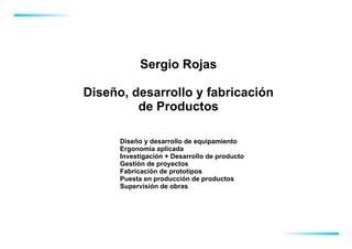 Sergio Rojas

Diseño, desarrollo y fabricación
         de Productos

      Diseño y desarrollo de equipamiento
      Ergonomía aplicada
      Investigación + Desarrollo de producto
      Gestión de proyectos
      Fabricación de prototipos
      Puesta en producción de productos
      Supervisión de obras
 