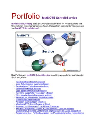 Portfolio                         fastNOTE SchreibService
BüroService Kronberg bietet ein umfangreiches Portfolio für Privathaushalte und
Unternehmen im deutschsprachigen Raum. Dazu zählen auch die Serviceleistungen
von fastNOTE SchreibService!




Das Portfolio von fastNOTE SchreibService besteht im wesentlichen aus folgenden
Serviceangeboten:

  •   Handschriftliche Notizen abtippen
  •   Lose Zeitungsartikel zusammenfassen
  •   Beschriebene Visitenkarten einpflegen
  •   Unleserliche Belege abtippen
  •   Lose Zettelsammlungen übertragen
  •   Per Hand ausgefüllte Fragebögen erfassen
  •   Nicht standardisierte Dokumente abtippen
  •   Beschädigte, „historische“ Papiere erfassen
  •   Gewinnspielkarten erfassen
  •   Adressen aus Katalogen eingeben
  •   Was fastNOTE SchreibService anbietet
  •   Adressen und Daten per Copy & Paste übertragen
  •   Per Hand ausgefüllte Coupons & Gutscheine im Computer erfassen
  •   Visitenkarten, Business Card manuell einpflegen und als vCard abspeichern
  •   Adressrecherche – Fehlende Angaben von Postrückläufer online recherchieren
 