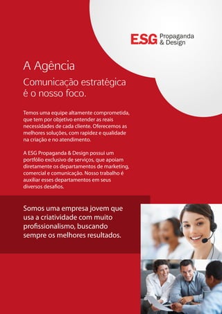A Agência
Comunicação estratégica
é o nosso foco.
Temos uma equipe altamente comprometida,
que tem por objetivo entender as reais
necessidades de cada cliente. Oferecemos as
melhores soluções, com rapidez e qualidade
na criação e no atendimento.
A ESG Propaganda & Design possui um
portfólio exclusivo de serviços, que apoiam
diretamente os departamentos de marketing,
comercial e comunicação. Nosso trabalho é
auxiliar esses departamentos em seus
diversos desafios.
Somos uma empresa jovem que
usa a criatividade com muito
profissionalismo, buscando
sempre os melhores resultados.
Propaganda
& Design
 