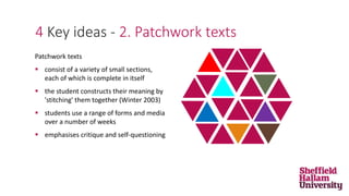 4 Key ideas - 2. Patchwork texts
Patchwork texts
 consist of a variety of small sections,
each of which is complete in itself
 the student constructs their meaning by
'stitching' them together (Winter 2003)
 students use a range of forms and media
over a number of weeks
 emphasises critique and self-questioning
 