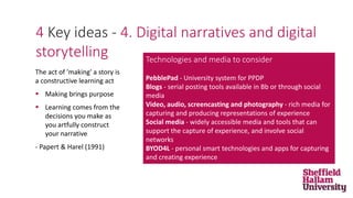4 Key ideas - 4. Digital narratives and digital
storytelling
The act of 'making' a story is
a constructive learning act
 Making brings purpose
 Learning comes from the
decisions you make as
you artfully construct
your narrative
- Papert & Harel (1991)
Technologies and media to consider
PebblePad - University system for PPDP
Blogs - serial posting tools available in Bb or through social
media
Video, audio, screencasting and photography - rich media for
capturing and producing representations of experience
Social media - widely accessible media and tools that can
support the capture of experience, and involve social
networks
BYOD4L - personal smart technologies and apps for capturing
and creating experience
 