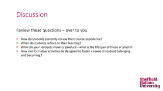 Review these questions – over to you
 How do students currently review their course experience?
 When do students reflect on their learning?
 What do your students make or produce - what is the lifespan of these artefacts?
 How can formative activities be designed to foster a sense of student belonging
and becoming?
Discussion
 