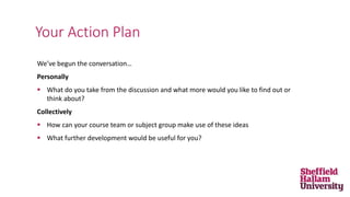 We’ve begun the conversation…
Personally
 What do you take from the discussion and what more would you like to find out or
think about?
Collectively
 How can your course team or subject group make use of these ideas
 What further development would be useful for you?
Your Action Plan
 