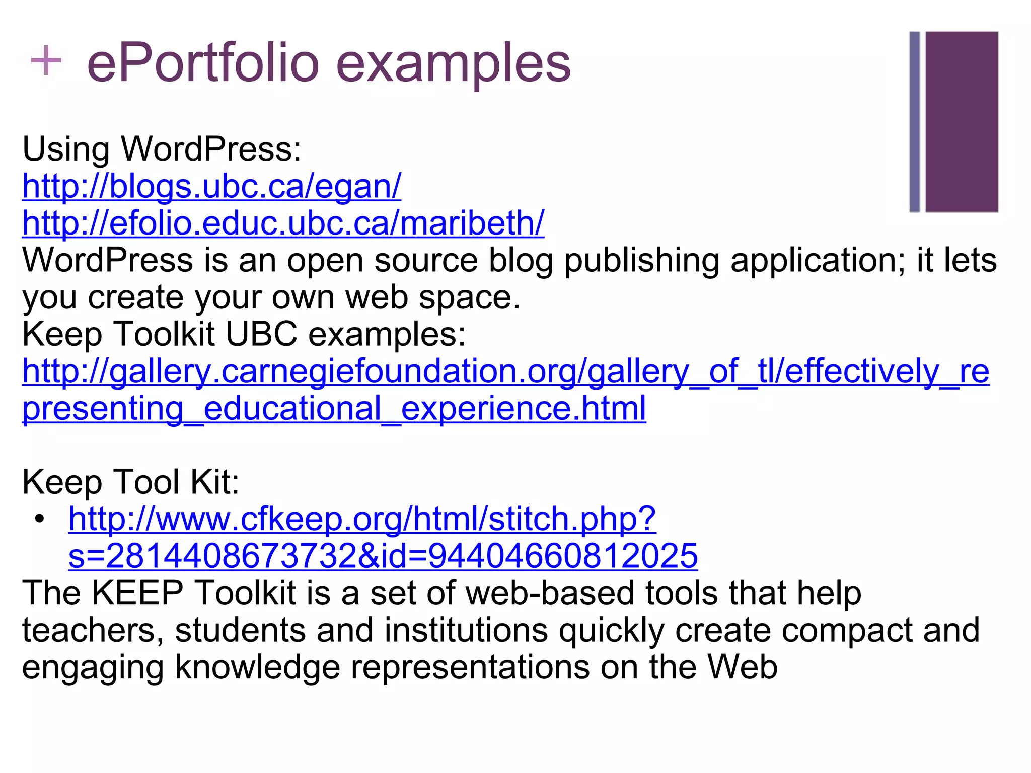      ePortfolio examples Using WordPress: http://blogs.ubc.ca/egan/ http://efolio.educ.ubc.ca/maribeth/   WordPress is an open source blog publishing application; it lets you create your own web space. Keep Toolkit UBC examples: http://gallery.carnegiefoundation.org/gallery_of_tl/effectively_representing_educational_experience.html Keep Tool Kit: http://www.cfkeep.org/html/stitch.php?s=2814408673732&id=94404660812025 The KEEP Toolkit is a set of web-based tools that help teachers, students and institutions quickly create compact and engaging knowledge representations on the Web 