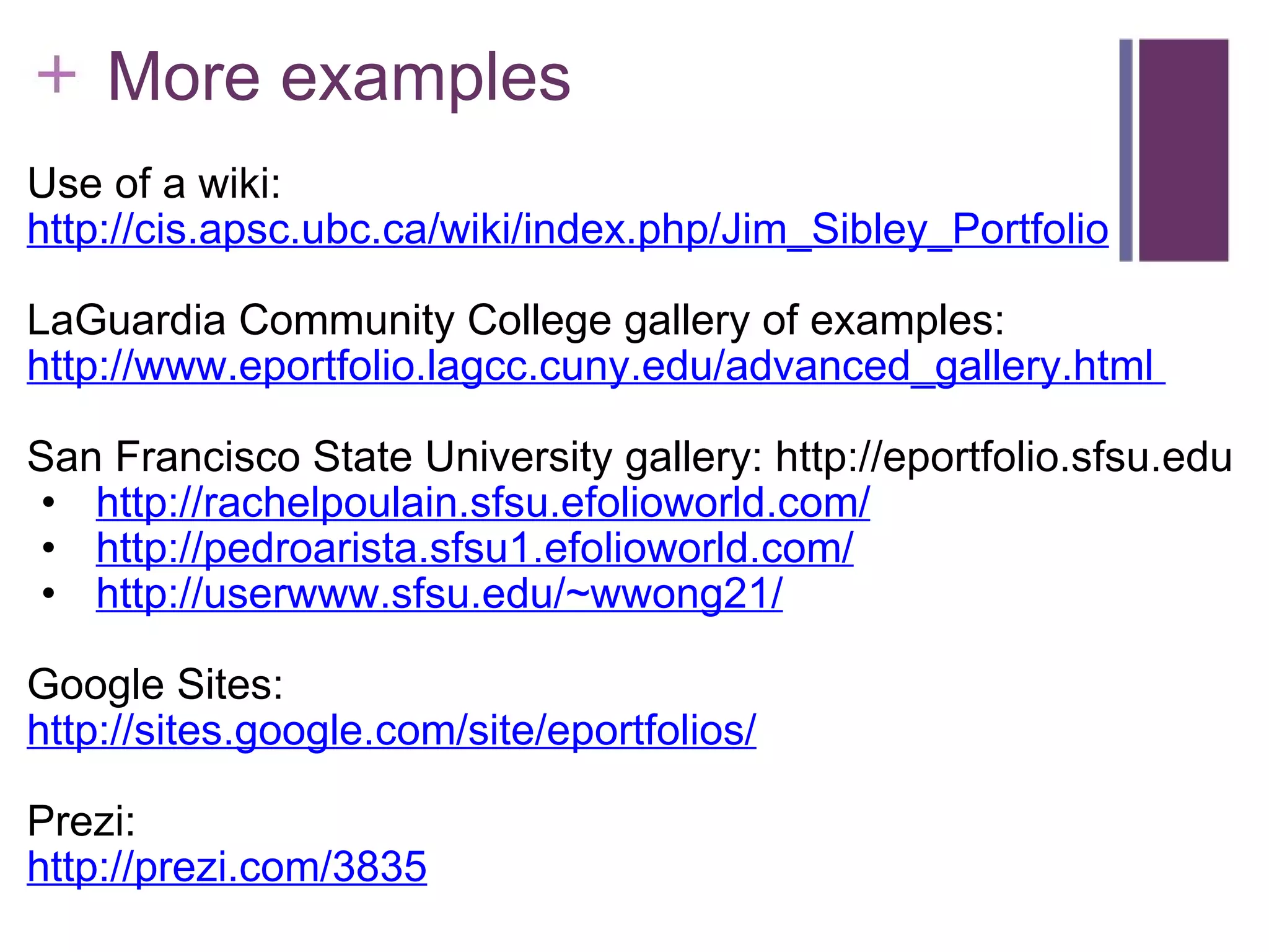      More examples Use of a wiki: http://cis.apsc.ubc.ca/wiki/index.php/Jim_Sibley_Portfolio   LaGuardia Community College gallery of examples:  http://www.eportfolio.lagcc.cuny.edu/advanced_gallery.html    San Francisco State University gallery: http://eportfolio.sfsu.edu   http://rachelpoulain.sfsu.efolioworld.com/   http://pedroarista.sfsu1.efolioworld.com/   http://userwww.sfsu.edu/~wwong21/   Google Sites: http://sites.google.com/site/eportfolios/ Prezi: http://prezi.com/3835 