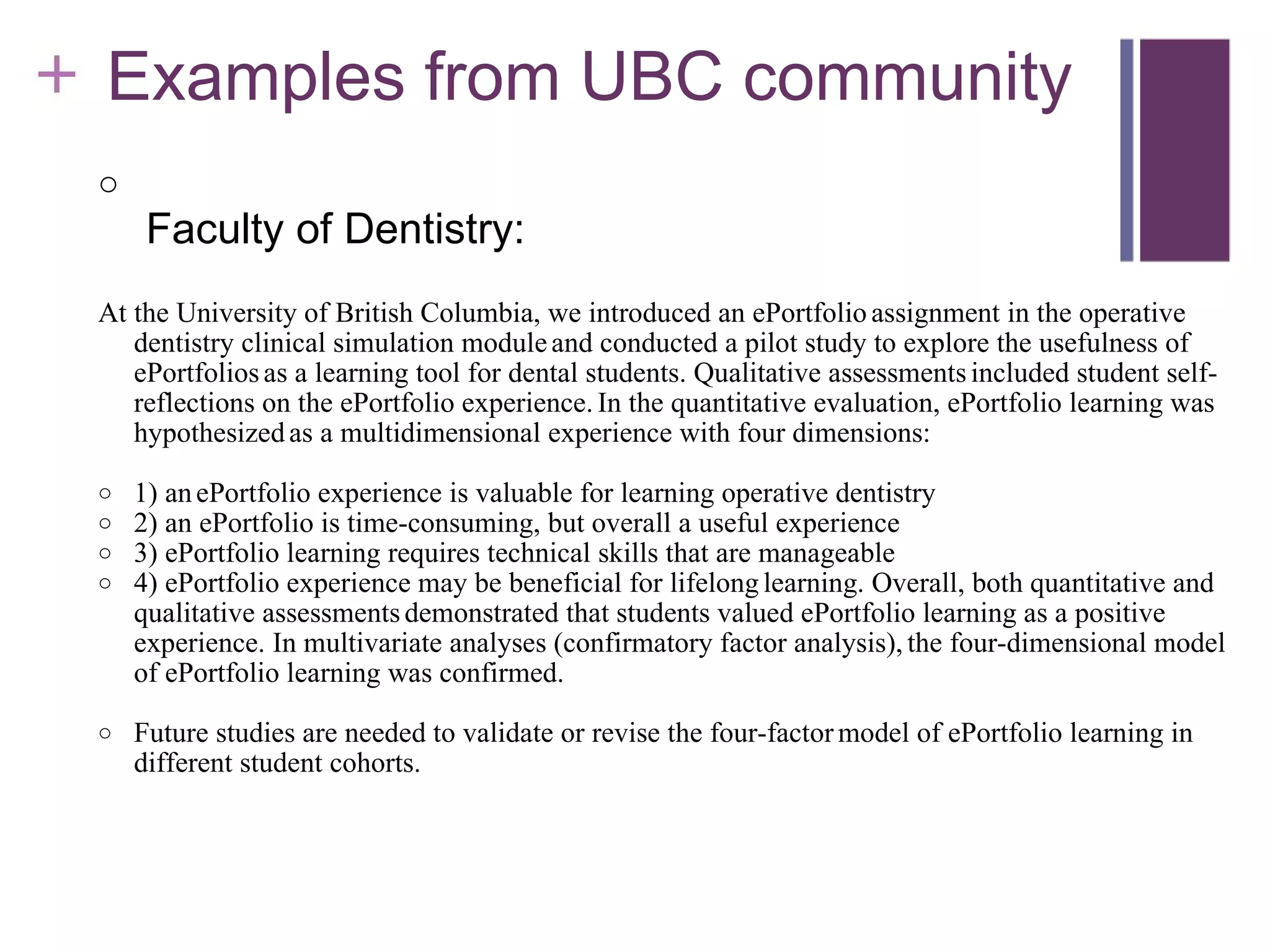      Examples from UBC community     Faculty of Dentistry: At the University of British Columbia, we introduced an ePortfolio   assignment in the operative dentistry clinical simulation module   and conducted a pilot study to explore the usefulness of ePortfolios   as a learning tool for dental students. Qualitative assessments   included student self-reflections on the ePortfolio experience.   In the quantitative evaluation, ePortfolio learning was hypothesized   as a multidimensional experience with four dimensions:  1) an   ePortfolio experience is valuable for learning operative dentistry 2) an ePortfolio is time-consuming, but overall a useful experience 3) ePortfolio learning requires technical skills that are manageable 4) ePortfolio experience may be beneficial for lifelong   learning. Overall, both quantitative and qualitative assessments   demonstrated that students valued ePortfolio learning as a positive   experience. In multivariate analyses (confirmatory factor analysis),   the four-dimensional model of ePortfolio learning was confirmed.   Future studies are needed to validate or revise the four-factor   model of ePortfolio learning in different student cohorts.   