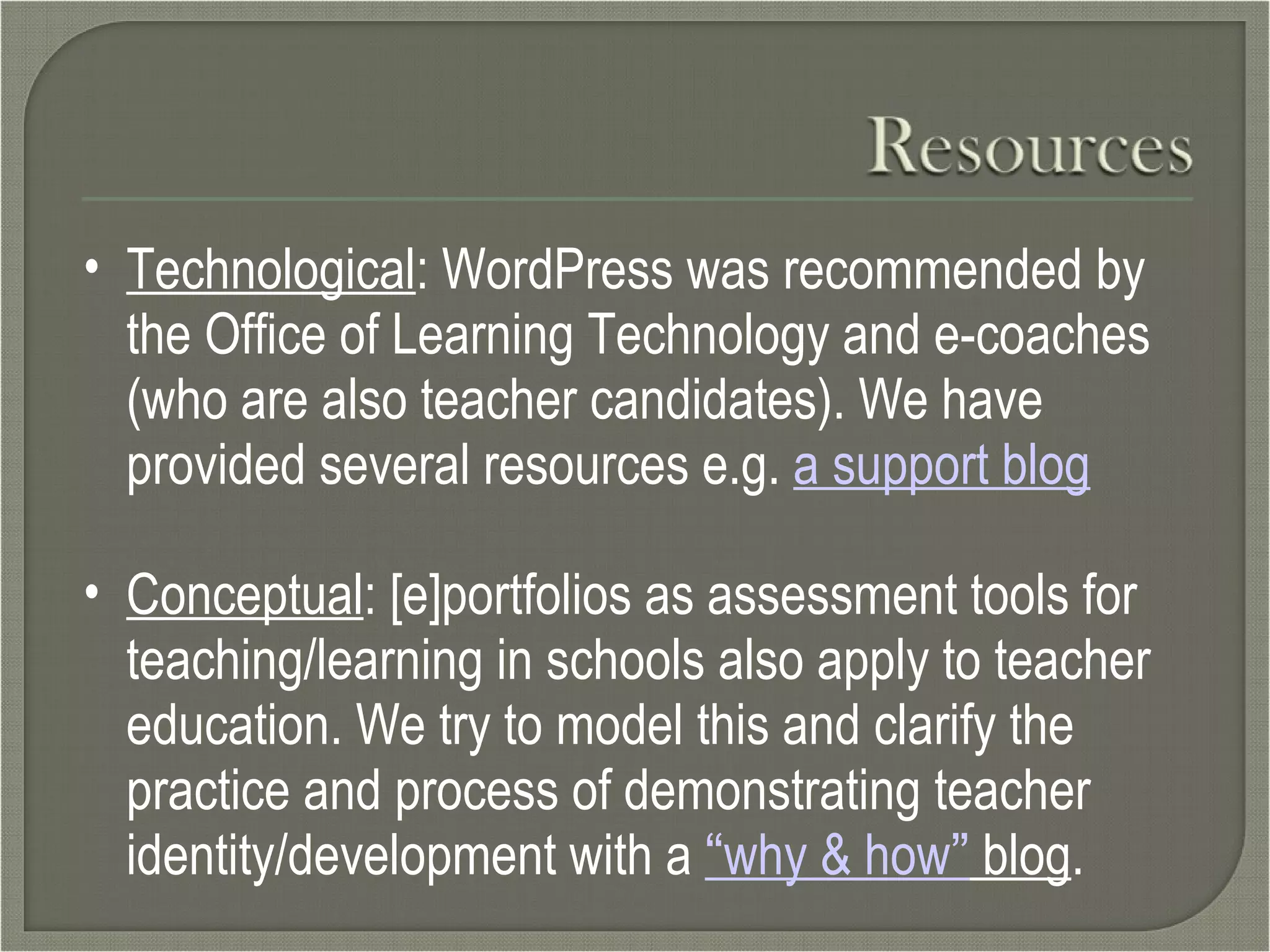 Technological : WordPress was recommended by the Office of Learning Technology and e-coaches (who are also teacher candidates). We have provided several resources e.g.  a support blog Conceptual : [e]portfolios as assessment tools for teaching/learning in schools also apply to teacher education. We try to model this and clarify the practice and process of demonstrating teacher identity/development with a  “ why & how ”  blog . 