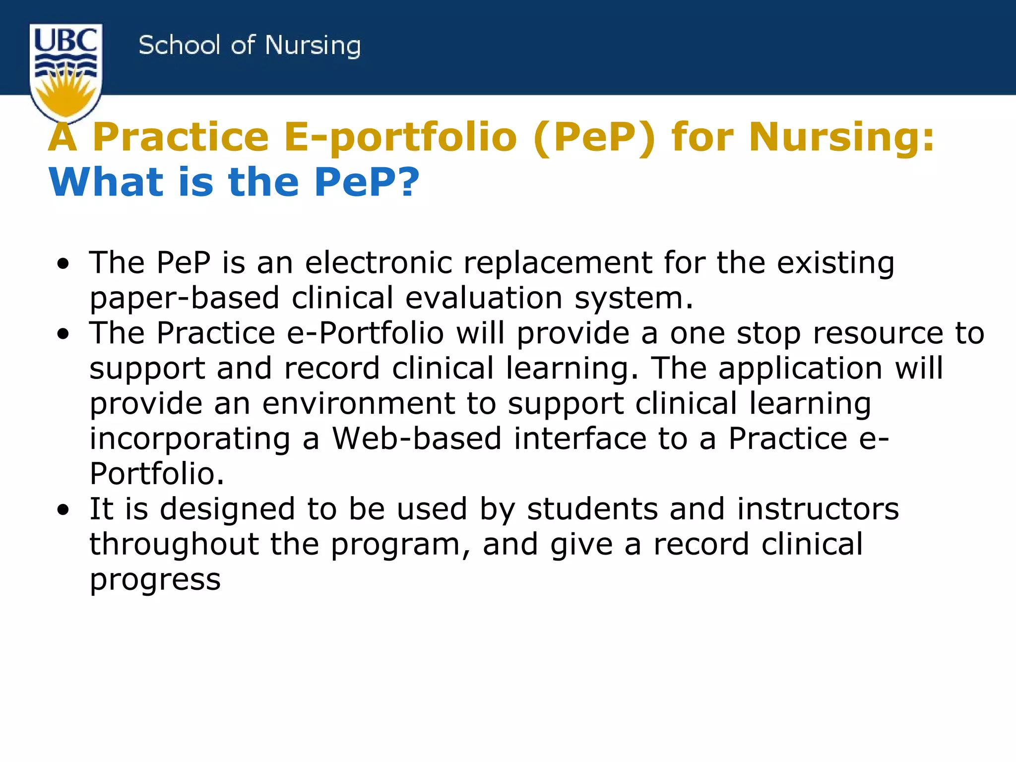 A Practice E-portfolio (PeP) for Nursing:   What is the PeP? The PeP is an electronic replacement for the existing paper-based clinical evaluation system. The Practice e-Portfolio will provide a one stop resource to support and record clinical learning. The application will provide an environment to support clinical learning incorporating a Web-based interface to a Practice e-Portfolio. It is designed to be used by students and instructors throughout the program, and give a record clinical progress 
