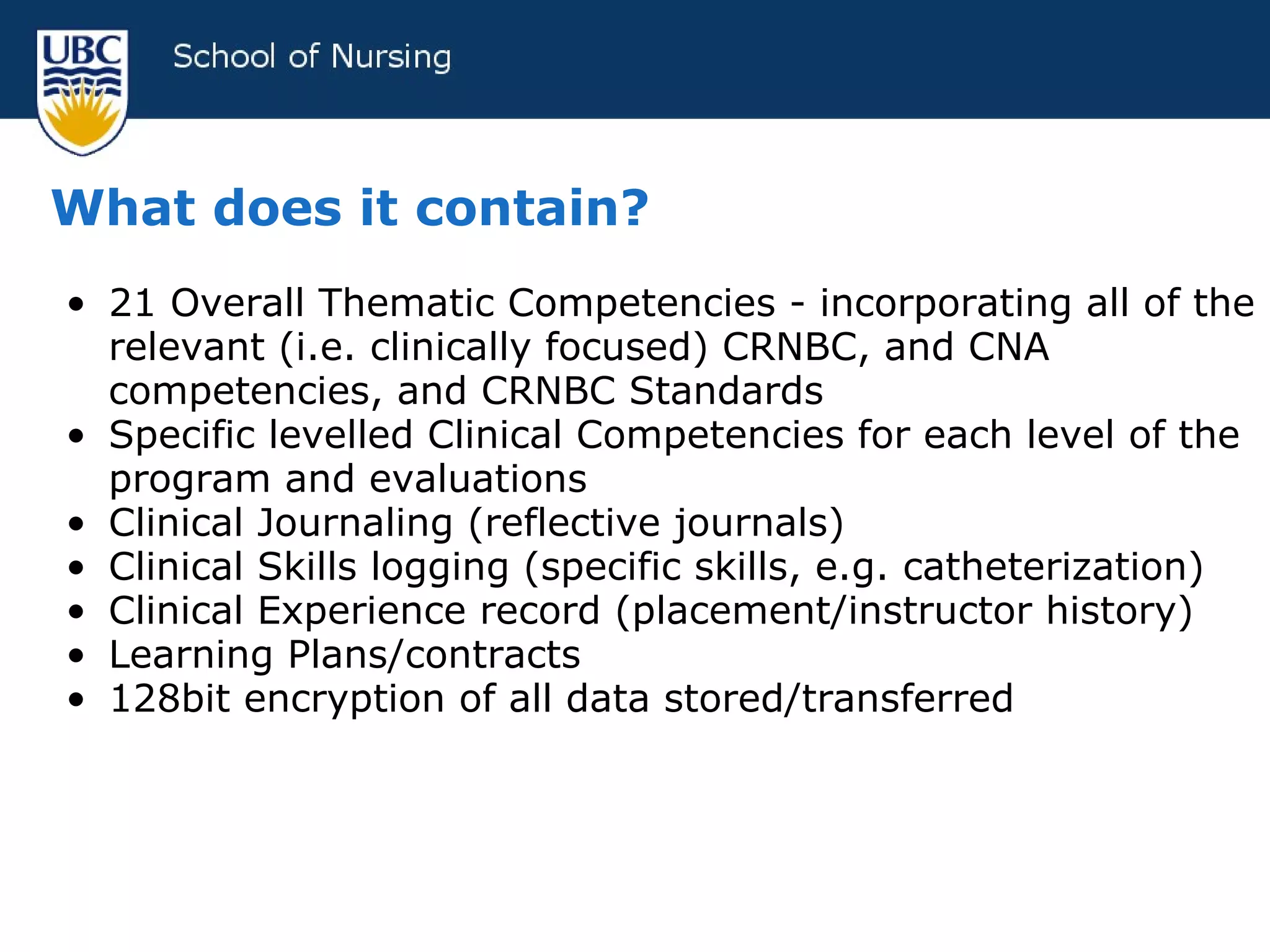 What does it contain? 21 Overall Thematic Competencies - incorporating all of the relevant (i.e. clinically focused) CRNBC, and CNA competencies, and CRNBC Standards Specific levelled Clinical Competencies for each level of the program and evaluations Clinical Journaling (reflective journals) Clinical Skills logging (specific skills, e.g. catheterization) Clinical Experience record (placement/instructor history) Learning Plans/contracts 128bit encryption of all data stored/transferred  