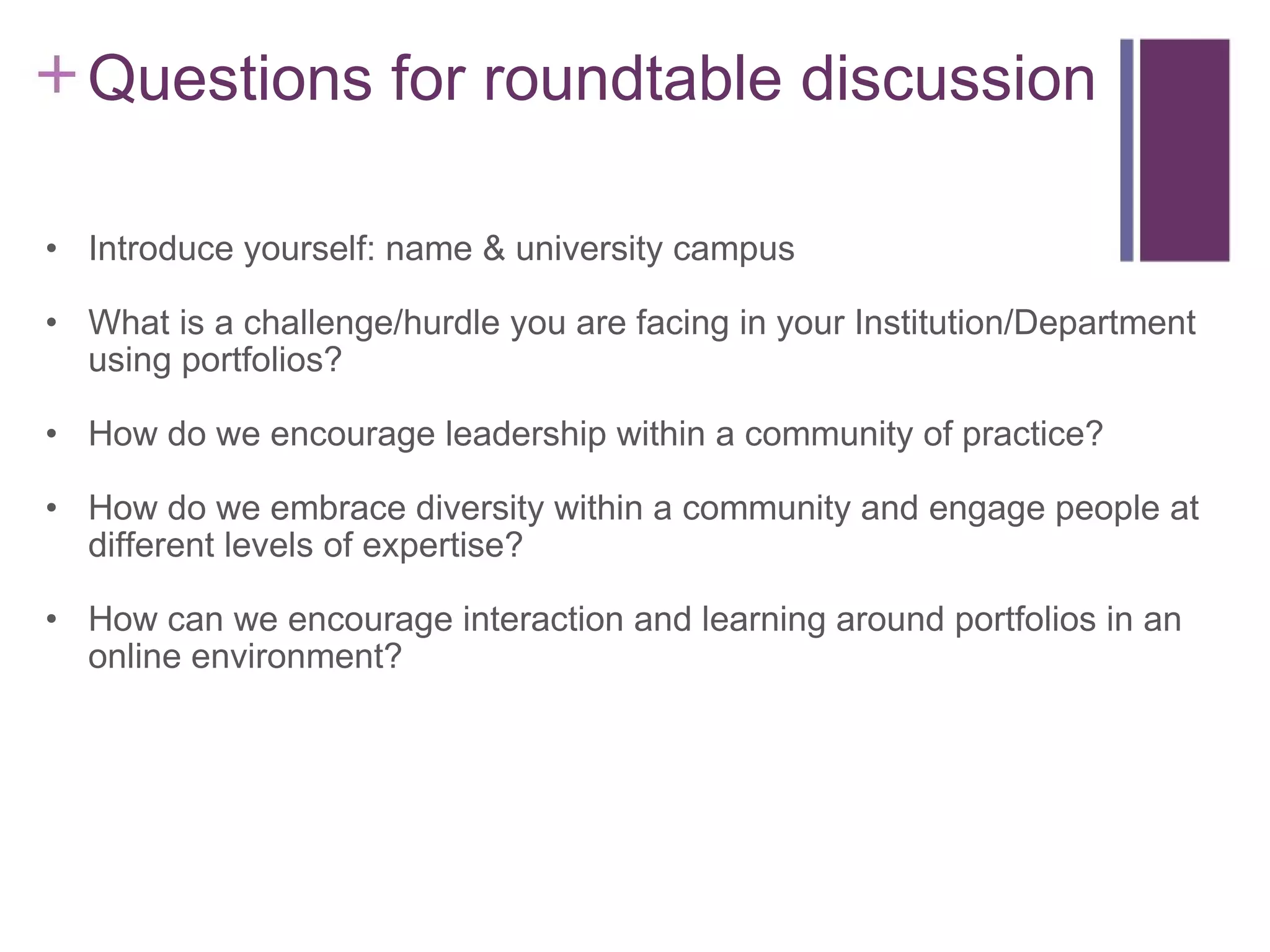     Questions for roundtable discussion Introduce yourself: name & university campus What is a challenge/hurdle you are facing in your Institution/Department using portfolios? How do we encourage leadership within a community of practice? How do we embrace diversity within a community and engage people at different levels of expertise? How can we encourage interaction and learning around portfolios in an online environment? 