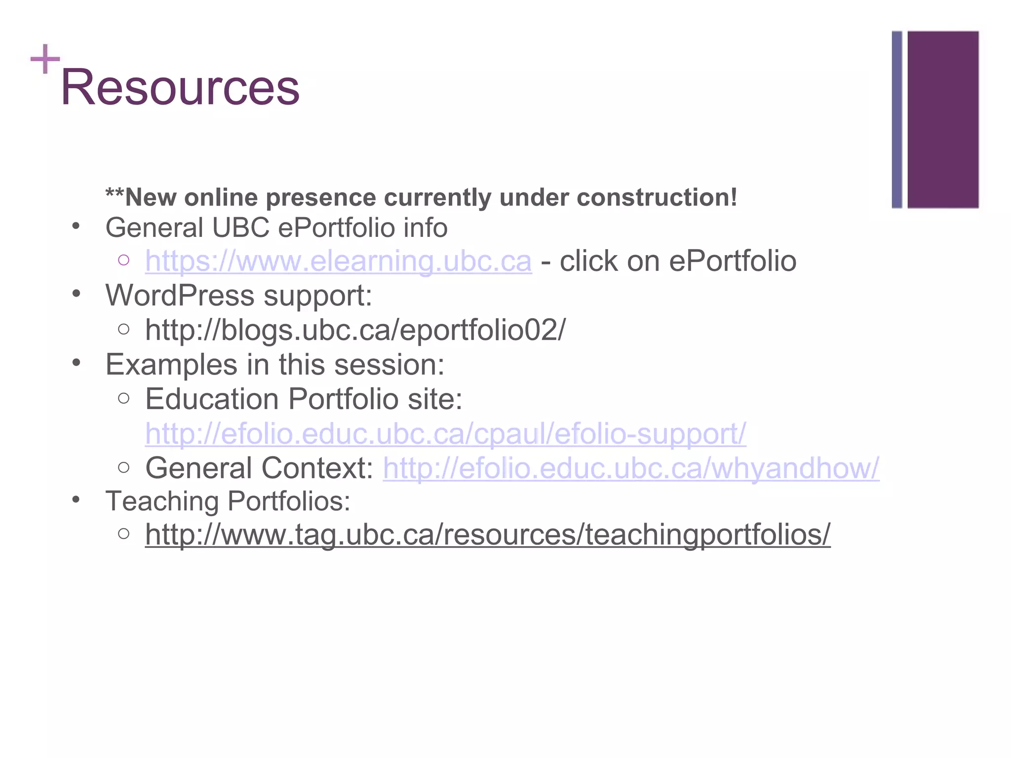 Resources **New online presence currently under construction! General UBC ePortfolio info https://www.elearning.ubc.ca  - click on ePortfolio WordPress support: http://blogs.ubc.ca/eportfolio02/ Examples in this session: Education Portfolio site:  http://efolio.educ.ubc.ca/cpaul/efolio-support/ General Context:  http://efolio.educ.ubc.ca/whyandhow/ Teaching Portfolios: http://www.tag.ubc.ca/resources/teachingportfolios/ 
