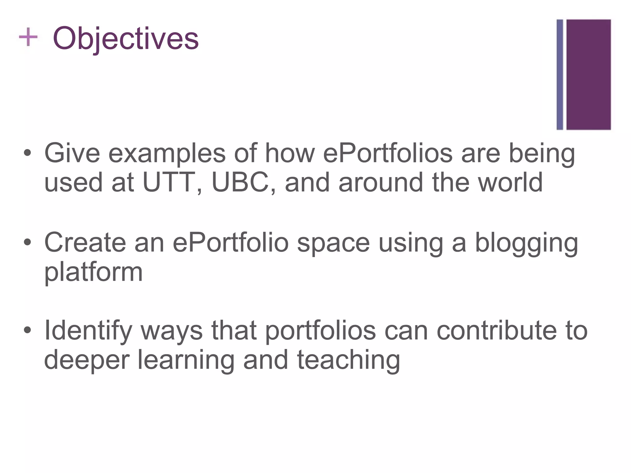      Objectives Give examples of how ePortfolios are being used at UTT, UBC, and around the world Create an ePortfolio space using a blogging platform Identify ways that portfolios can contribute to deeper learning and teaching 