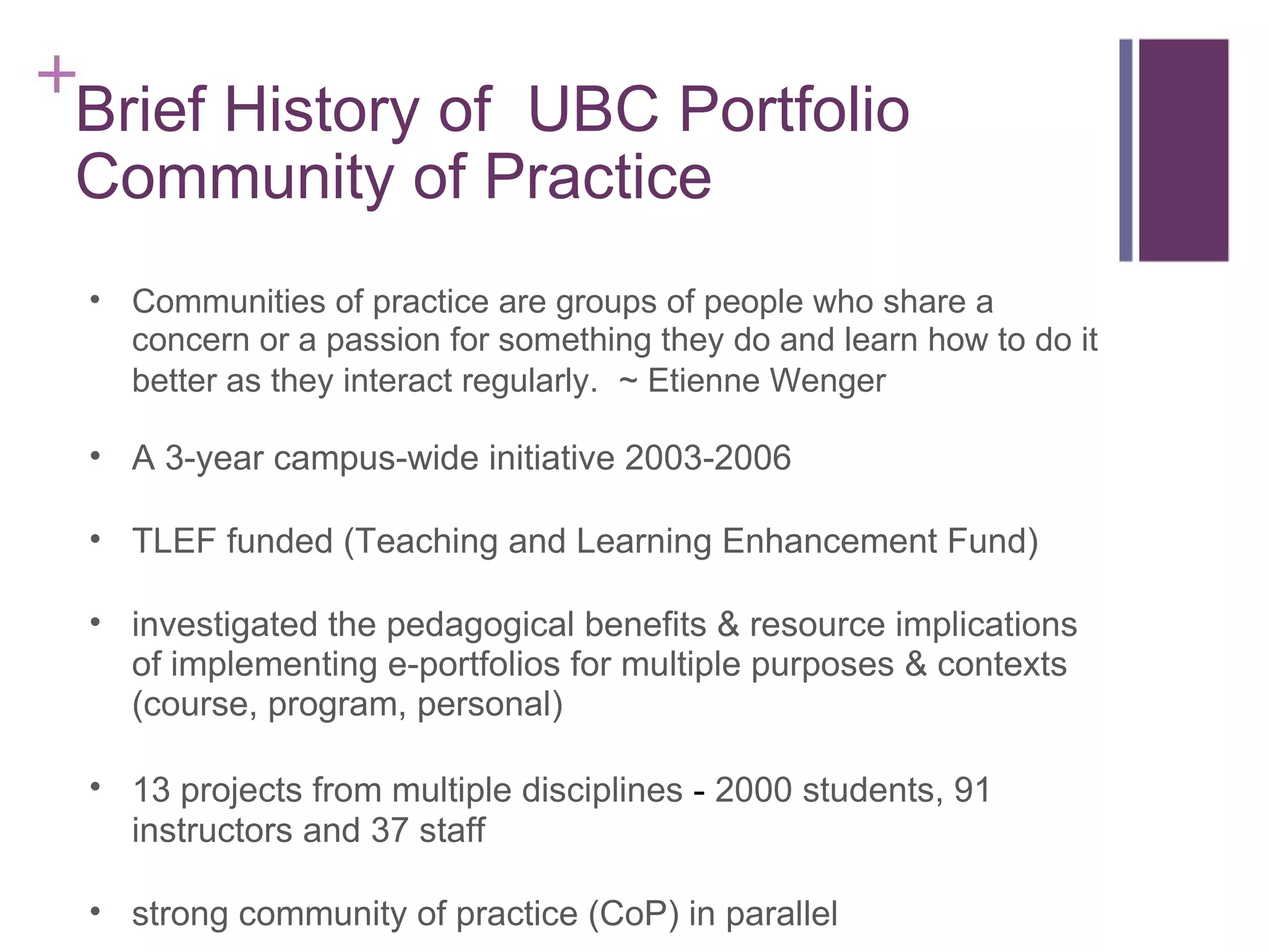 Brief History of  UBC Portfolio Community of Practice Communities of practice are groups of people who share a concern or a passion for something they do and learn how to do it better as they interact regularly.    ~ Etienne Wenger A 3-year campus-wide initiative 2003-2006 TLEF funded (Teaching and Learning Enhancement Fund) investigated the pedagogical benefits & resource implications of implementing e-portfolios for multiple purposes & contexts (course, program, personal) 13 projects from multiple disciplines  -  2000 students, 91 instructors and 37 staff strong community of practice (CoP) in parallel 